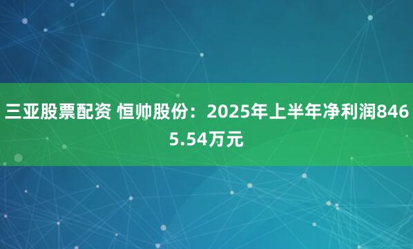 三亚股票配资 恒帅股份：2025年上半年净利润8465.54万元