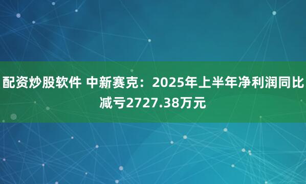 配资炒股软件 中新赛克:2025年上半年净利润同比减亏2727.38万元