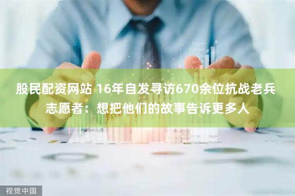 股民配资网站 16年自发寻访670余位抗战老兵 志愿者：想把他们的故事告诉更多人