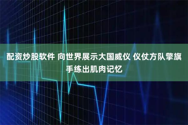 配资炒股软件 向世界展示大国威仪 仪仗方队擎旗手练出肌肉记忆