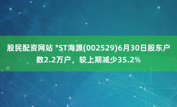 股民配资网站 *ST海源(002529)6月30日股东户数2.2万户，较上期减少35.2%