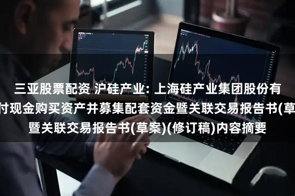 三亚股票配资 沪硅产业: 上海硅产业集团股份有限公司发行股份及支付现金购买资产并募集配套资金暨关联交易报告书(草案)(修订稿)内容摘要