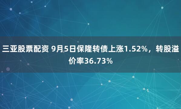 三亚股票配资 9月5日保隆转债上涨1.52%，转股溢价率36.73%