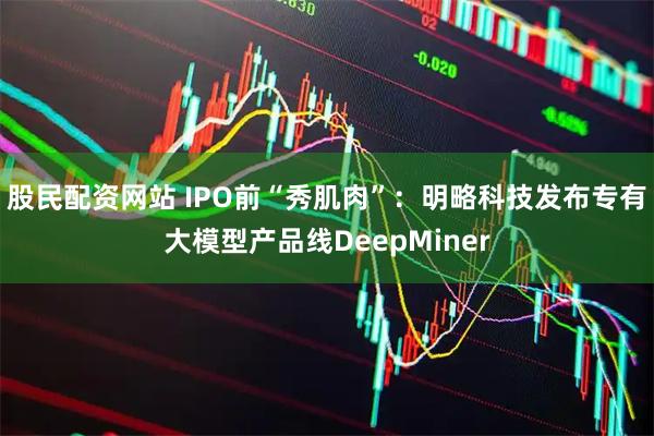 股民配资网站 IPO前“秀肌肉”：明略科技发布专有大模型产品线DeepMiner