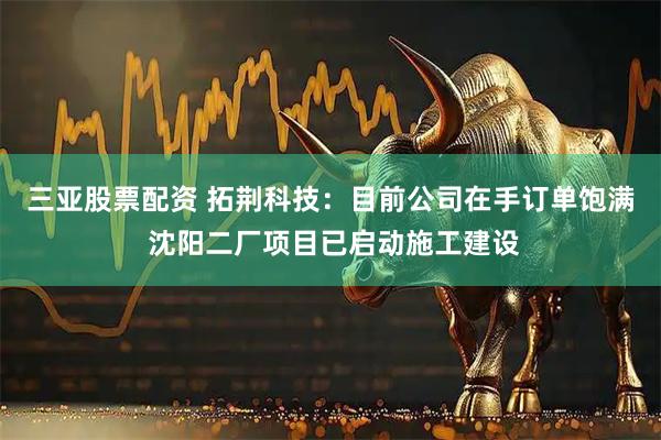 三亚股票配资 拓荆科技：目前公司在手订单饱满 沈阳二厂项目已启动施工建设