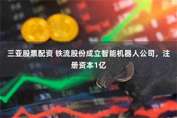 三亚股票配资 铁流股份成立智能机器人公司，注册资本1亿