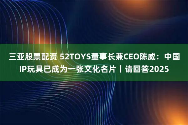 三亚股票配资 52TOYS董事长兼CEO陈威：中国IP玩具已成为一张文化名片丨请回答2025