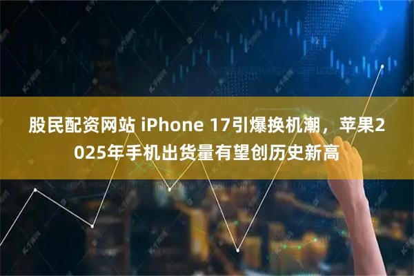 股民配资网站 iPhone 17引爆换机潮，苹果2025年手机出货量有望创历史新高