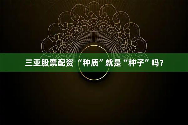 三亚股票配资 “种质”就是“种子”吗？