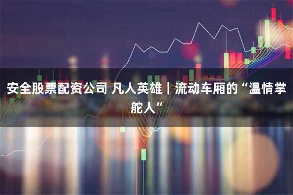 安全股票配资公司 凡人英雄｜流动车厢的“温情掌舵人”