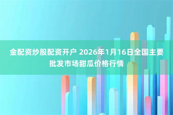 金配资炒股配资开户 2026年1月16日全国主要批发市场甜瓜价格行情