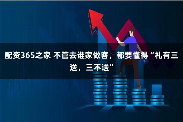 配资365之家 不管去谁家做客，都要懂得“礼有三送，三不送”