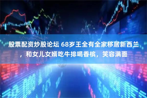 股票配资炒股论坛 68岁王全有全家移居新西兰，和女儿女婿吃牛排喝香槟，笑容满面