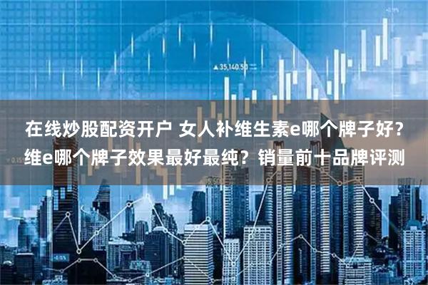 在线炒股配资开户 女人补维生素e哪个牌子好？维e哪个牌子效果最好最纯？销量前十品牌评测