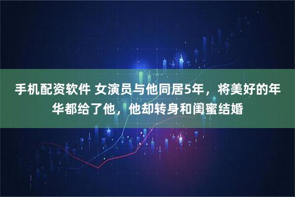 手机配资软件 女演员与他同居5年，将美好的年华都给了他，他却转身和闺蜜结婚