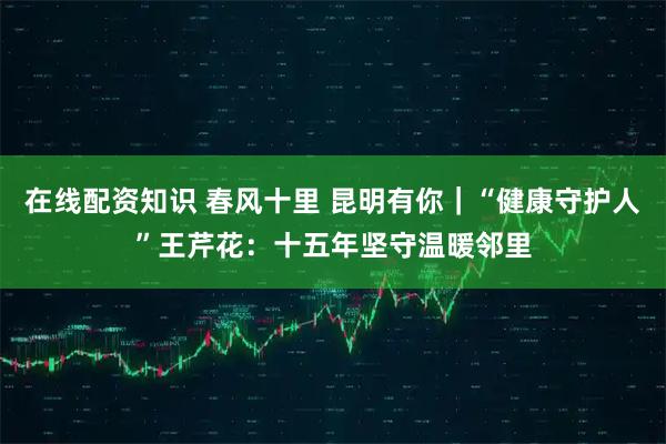 在线配资知识 春风十里 昆明有你｜“健康守护人”王芹花：十五年坚守温暖邻里