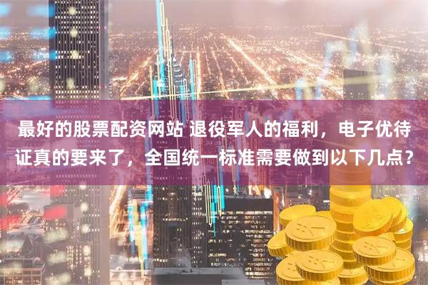 最好的股票配资网站 退役军人的福利，电子优待证真的要来了，全国统一标准需要做到以下几点？