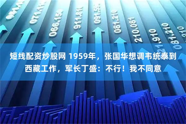 短线配资炒股网 1959年，张国华想调韦统泰到西藏工作，军长丁盛：不行！我不同意