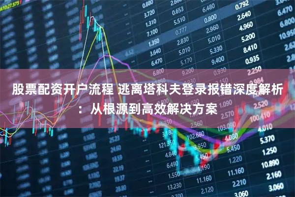 股票配资开户流程 逃离塔科夫登录报错深度解析：从根源到高效解决方案