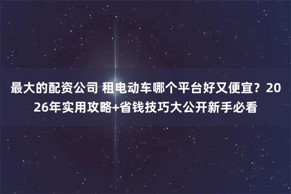 最大的配资公司 租电动车哪个平台好又便宜？2026年实用攻略+省钱技巧大公开新手必看