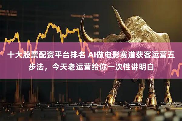 十大股票配资平台排名 AI做电影赛道获客运营五步法，今天老运营给你一次性讲明白