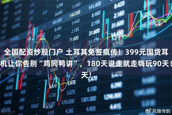 全国配资炒股门户 土耳其免签疯传！399元国货耳机让你告别“鸡同鸭讲”，180天说走就走嗨玩90天！