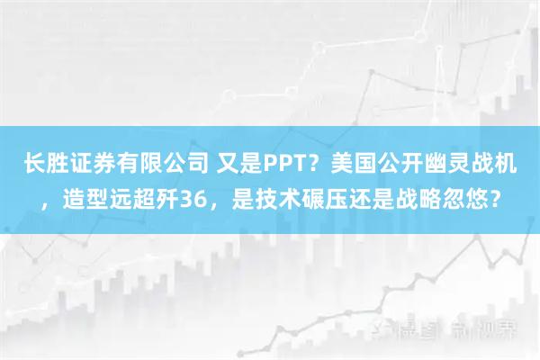 长胜证券有限公司 又是PPT？美国公开幽灵战机，造型远超歼36，是技术碾压还是战略忽悠？