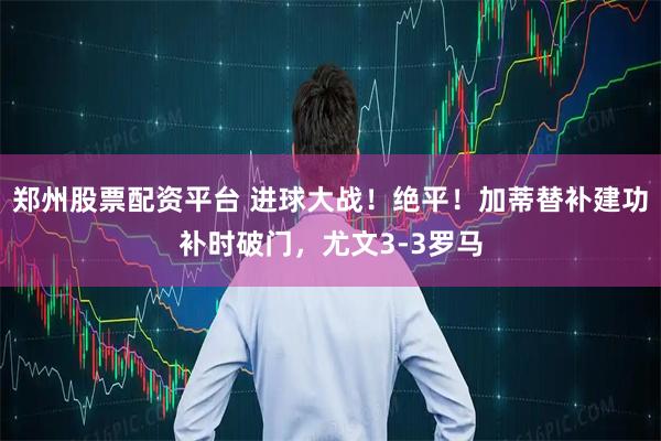 郑州股票配资平台 进球大战！绝平！加蒂替补建功补时破门，尤文3-3罗马
