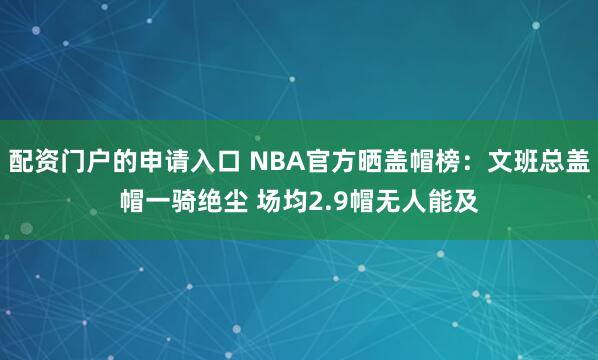 配资门户的申请入口 NBA官方晒盖帽榜：文班总盖帽一骑绝尘 场均2.9帽无人能及