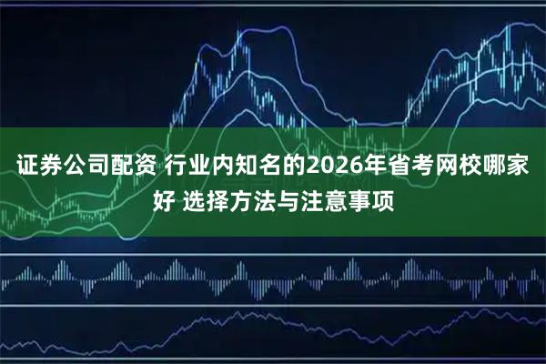 证券公司配资 行业内知名的2026年省考网校哪家好 选择方法与注意事项