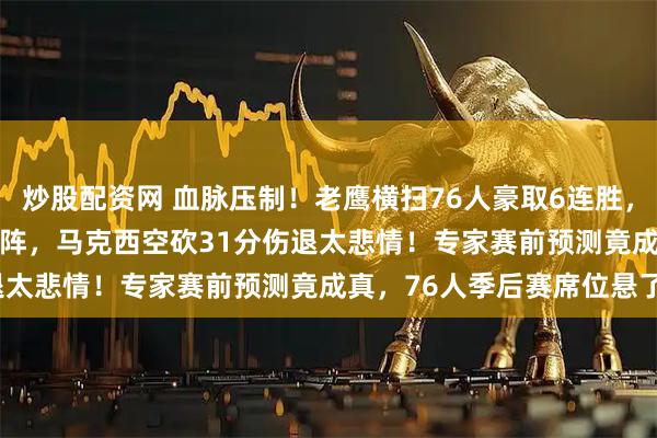 炒股配资网 血脉压制！老鹰横扫76人豪取6连胜，新鹰王35+10+7打败残阵，马克西空砍31分伤退太悲情！专家赛前预测竟成真，76人季后赛席位悬了？