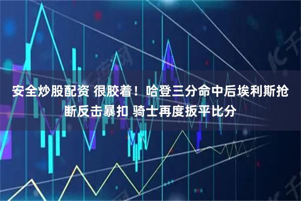 安全炒股配资 很胶着！哈登三分命中后埃利斯抢断反击暴扣 骑士再度扳平比分