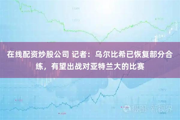 在线配资炒股公司 记者：乌尔比希已恢复部分合练，有望出战对亚特兰大的比赛