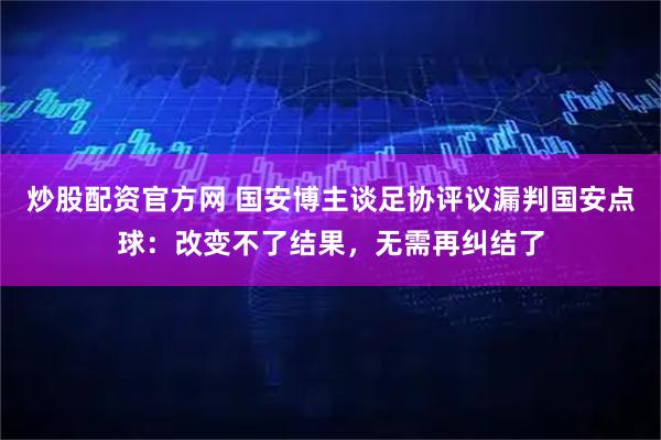 炒股配资官方网 国安博主谈足协评议漏判国安点球：改变不了结果，无需再纠结了
