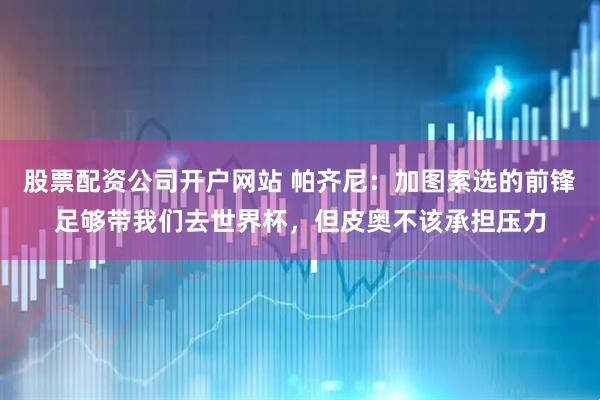 股票配资公司开户网站 帕齐尼:加图索选的前锋足够带我们去世界杯,但皮奥不该承担压力