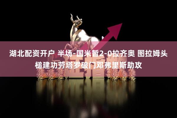 湖北配资开户 半场-国米暂2-0拉齐奥 图拉姆头槌建功劳塔罗破门邓弗里斯助攻
