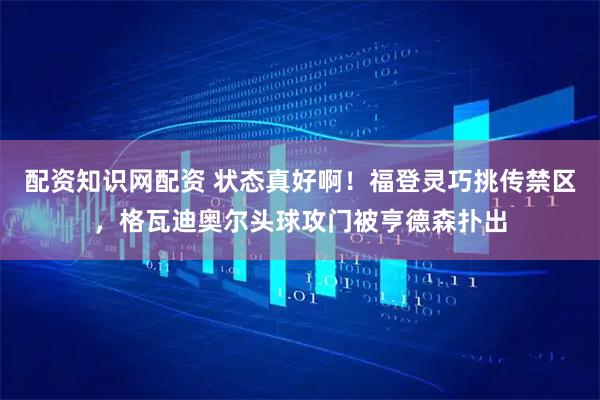 配资知识网配资 状态真好啊！福登灵巧挑传禁区，格瓦迪奥尔头球攻门被亨德森扑出