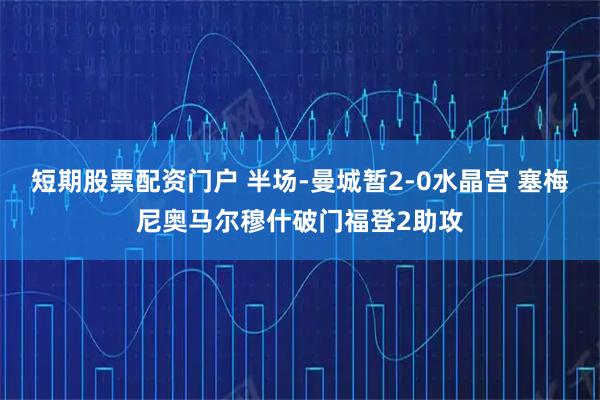 短期股票配资门户 半场-曼城暂2-0水晶宫 塞梅尼奥马尔穆什破门福登2助攻