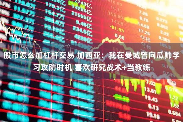 股市怎么加杠杆交易 加西亚：我在曼城曾向瓜帅学习攻防时机 喜欢研究战术+当教练