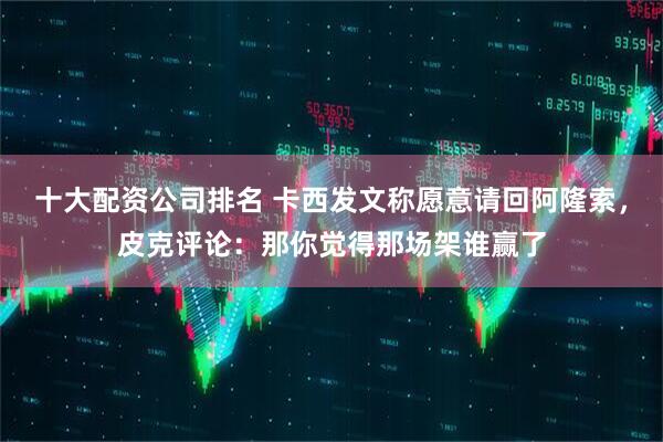 十大配资公司排名 卡西发文称愿意请回阿隆索，皮克评论：那你觉得那场架谁赢了