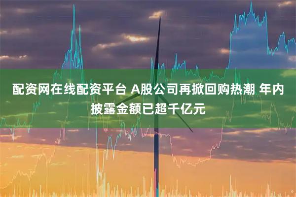 配资网在线配资平台 A股公司再掀回购热潮 年内披露金额已超千亿元