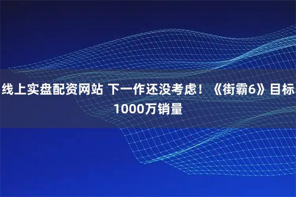 线上实盘配资网站 下一作还没考虑！《街霸6》目标1000万销量