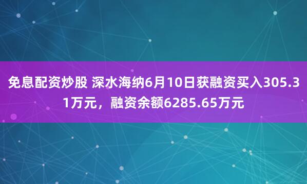 免息配资炒股 深水海纳6月10日获融资买入305.31万元，融资余额6285.65万元