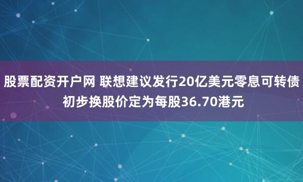 股票配资开户网 联想建议发行20亿美元零息可转债 初步换股价定为每股36.70港元