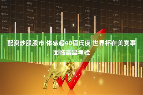 配资炒股股市 体感超40摄氏度 世界杯在美赛事面临高温考验