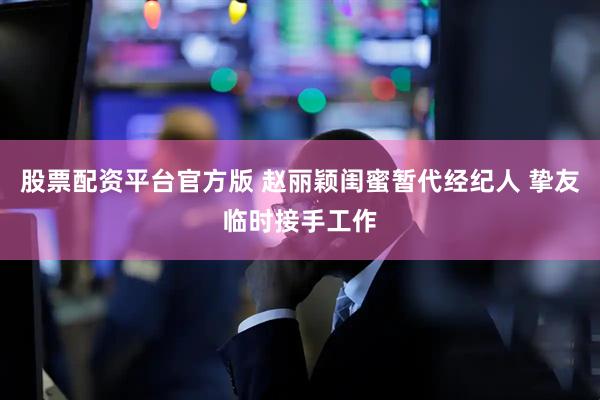 股票配资平台官方版 赵丽颖闺蜜暂代经纪人 挚友临时接手工作