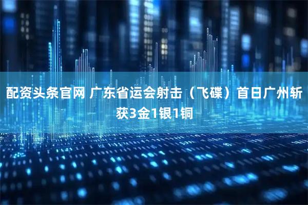 配资头条官网 广东省运会射击（飞碟）首日广州斩获3金1银1铜