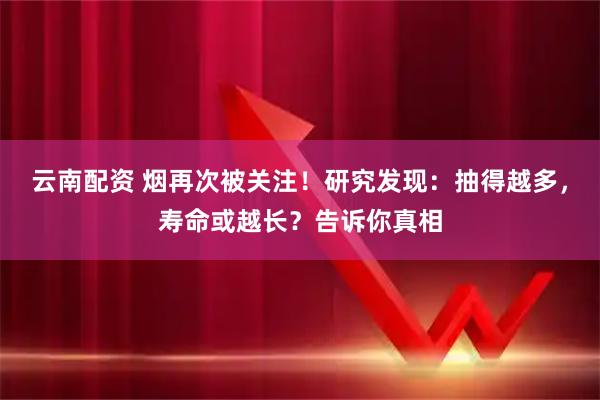 云南配资 烟再次被关注！研究发现：抽得越多，寿命或越长？告诉你真相