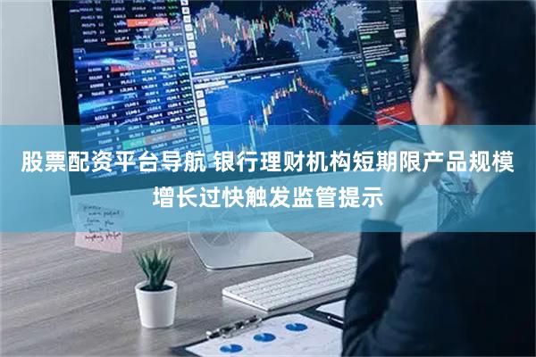 股票配资平台导航 银行理财机构短期限产品规模增长过快触发监管提示