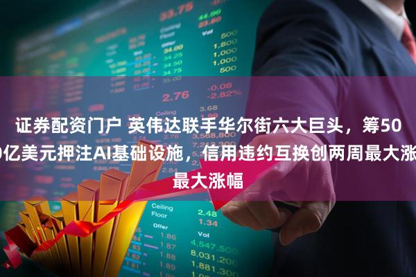 证券配资门户 英伟达联手华尔街六大巨头，筹5000亿美元押注AI基础设施，信用违约互换创两周最大涨幅